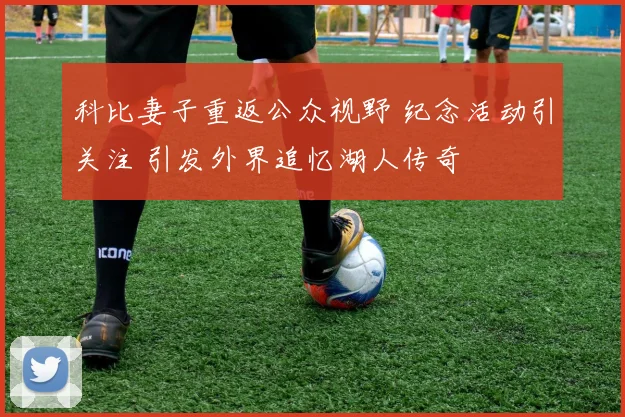 科比妻子重返公众视野 纪念活动引关注 引发外界追忆湖人传奇