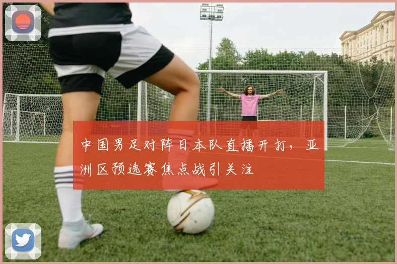中国男足对阵日本队直播开打，亚洲区预选赛焦点战引关注