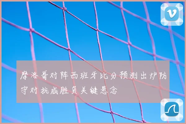 摩洛哥对阵西班牙比分预测出炉防守对抗成胜负关键悬念