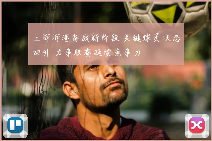 上海海港备战新阶段 关键球员状态回升 力争联赛延续竞争力