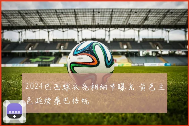 2024巴西球衣亮相细节曝光 黄色主色延续桑巴传统
