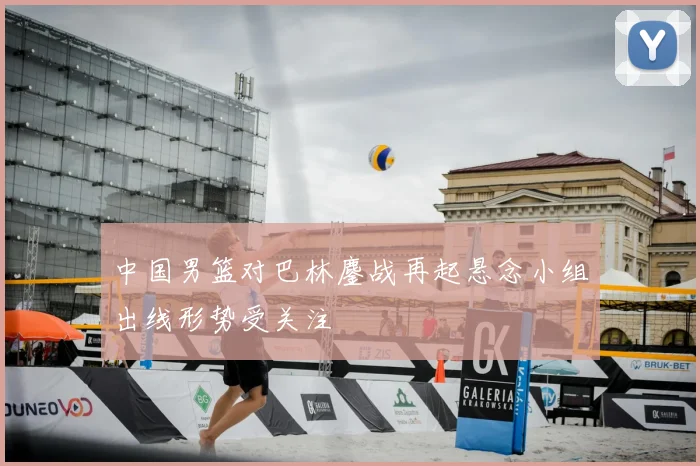 中国男篮对巴林鏖战再起悬念小组出线形势受关注