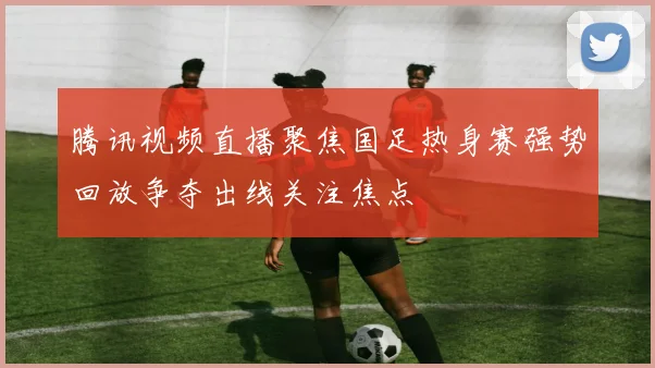 腾讯视频直播聚焦国足热身赛强势回放争夺出线关注焦点