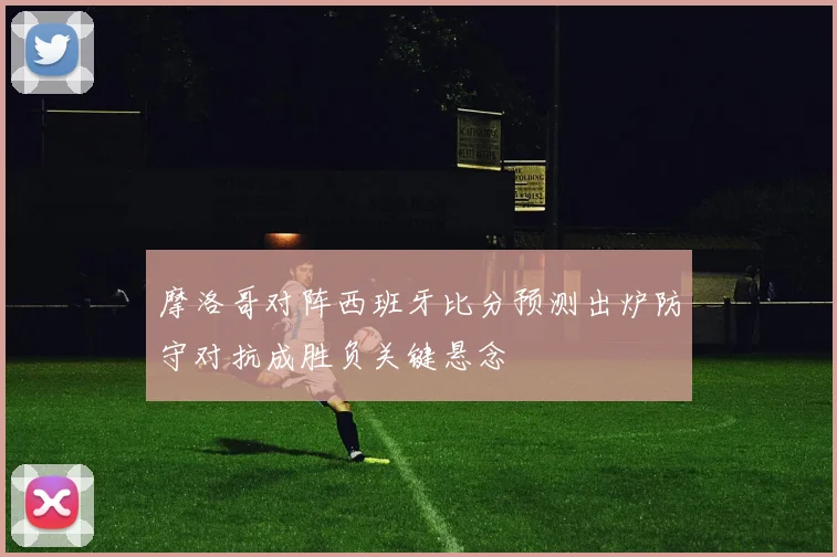 摩洛哥对阵西班牙比分预测出炉防守对抗成胜负关键悬念