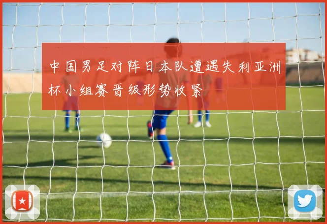 中国男足对阵日本队遭遇失利亚洲杯小组赛晋级形势收紧