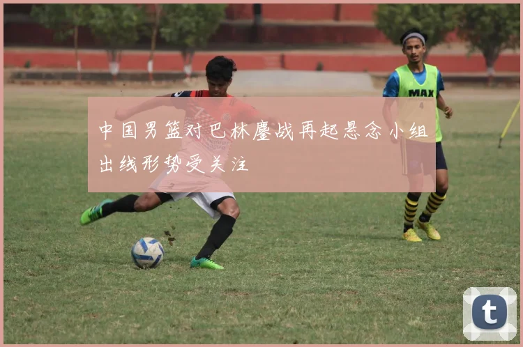 中国男篮对巴林鏖战再起悬念小组出线形势受关注
