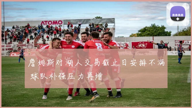 詹姆斯对湖人交易截止日安排不满 球队补强压力再增