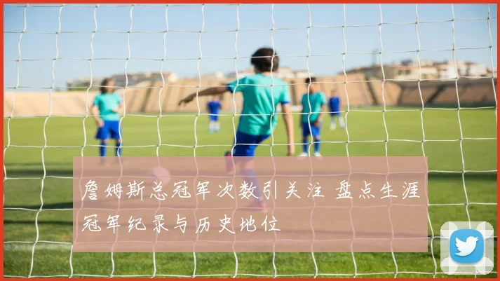 詹姆斯总冠军次数引关注 盘点生涯冠军纪录与历史地位