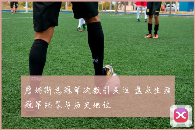 詹姆斯总冠军次数引关注 盘点生涯冠军纪录与历史地位