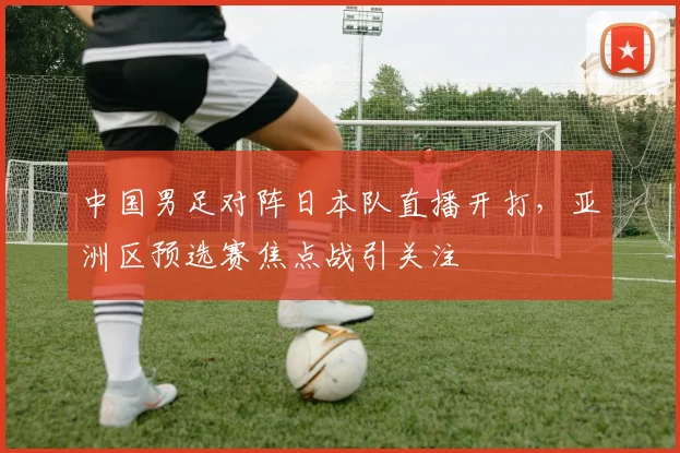 中国男足对阵日本队直播开打，亚洲区预选赛焦点战引关注
