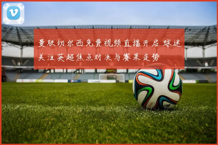 曼联切尔西免费视频直播开启 球迷关注英超焦点对决与赛果走势