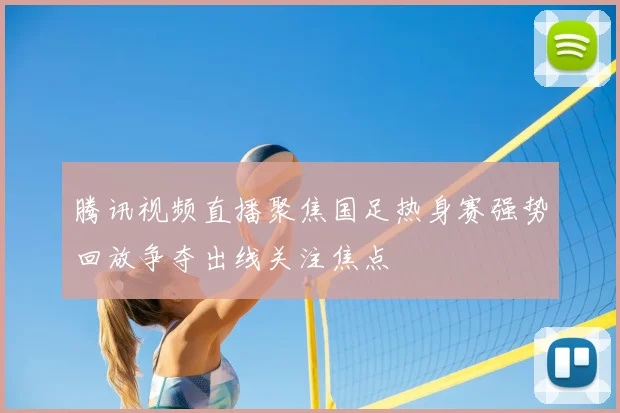 腾讯视频直播聚焦国足热身赛强势回放争夺出线关注焦点