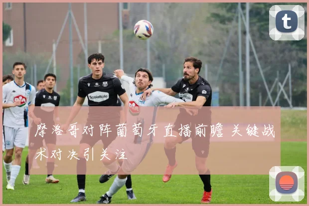 摩洛哥对阵葡萄牙直播前瞻 关键战术对决引关注