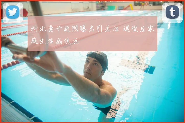 科比妻子近照曝光引关注 退役后家庭生活成焦点