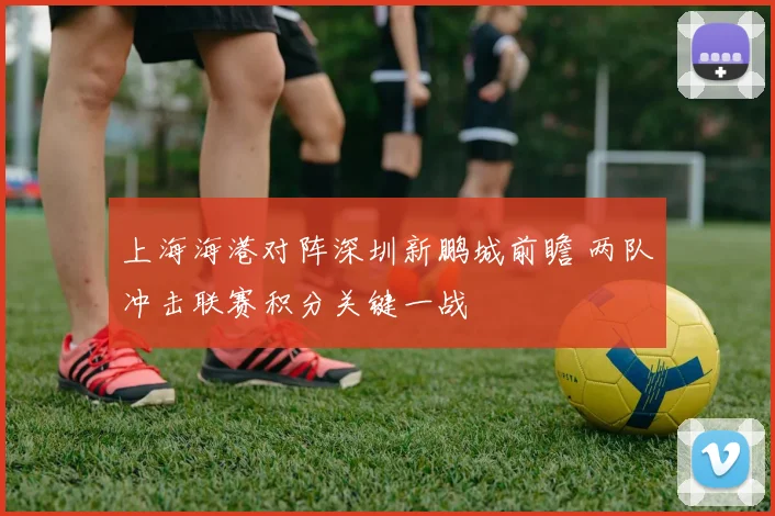 上海海港对阵深圳新鹏城前瞻 两队冲击联赛积分关键一战