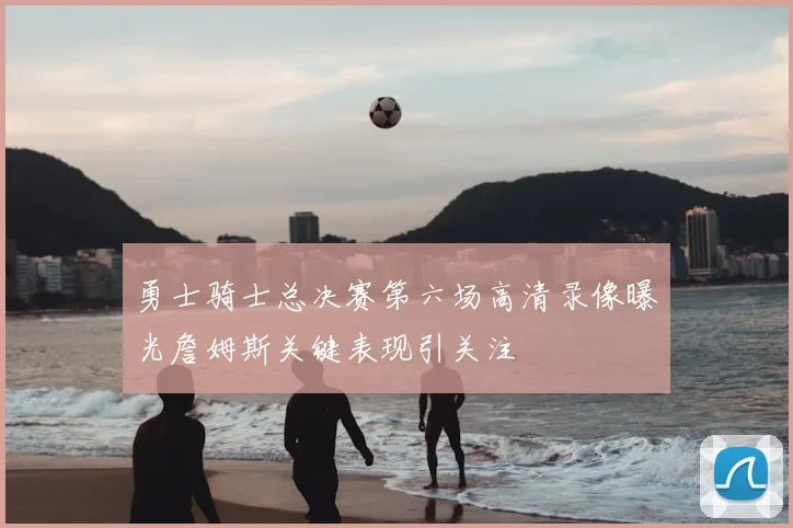 勇士骑士总决赛第六场高清录像曝光詹姆斯关键表现引关注