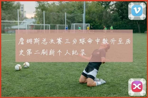 詹姆斯总决赛三分球命中数升至历史第二刷新个人纪录