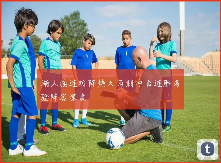 湖人接连对阵热火马刺冲击连胜考验阵容深度