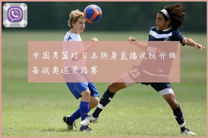 中国男篮对日本热身直播攻防升级备战奥运资格赛