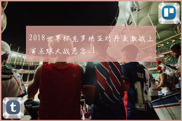 2018世界杯克罗地亚对丹麦激战上演点球大战悬念_1