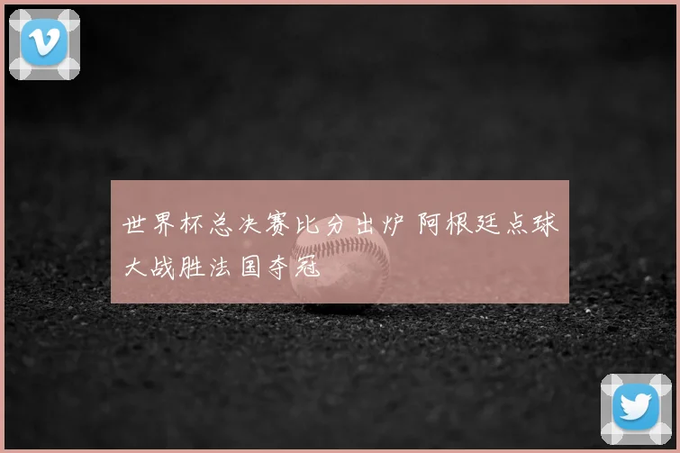 世界杯总决赛比分出炉 阿根廷点球大战胜法国夺冠