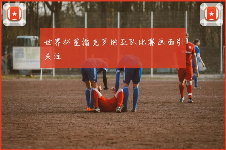 世界杯重播克罗地亚队比赛画面引关注