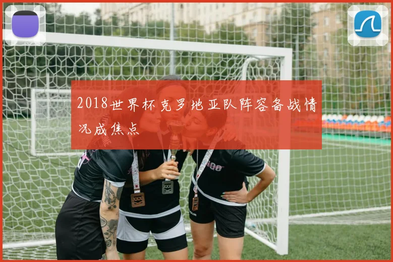 2018世界杯克罗地亚队阵容备战情况成焦点