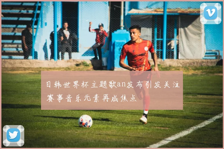 日韩世界杯主题歌an发布引发关注 赛事音乐元素再成焦点