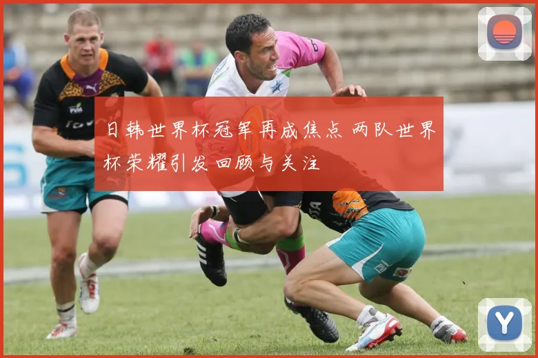 日韩世界杯冠军再成焦点 两队世界杯荣耀引发回顾与关注