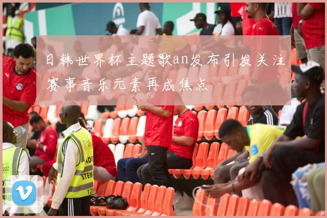 日韩世界杯主题歌an发布引发关注 赛事音乐元素再成焦点